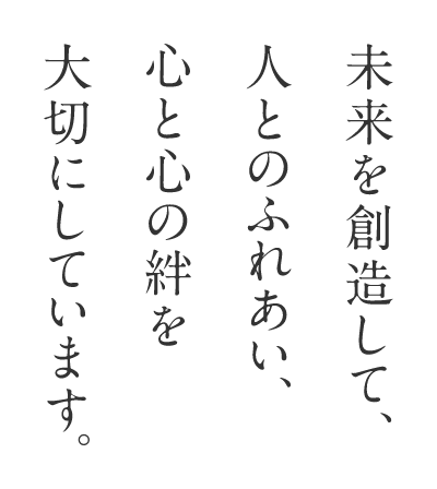 未来を創造して、人とのふれあい、心と心の絆を大切にしています。